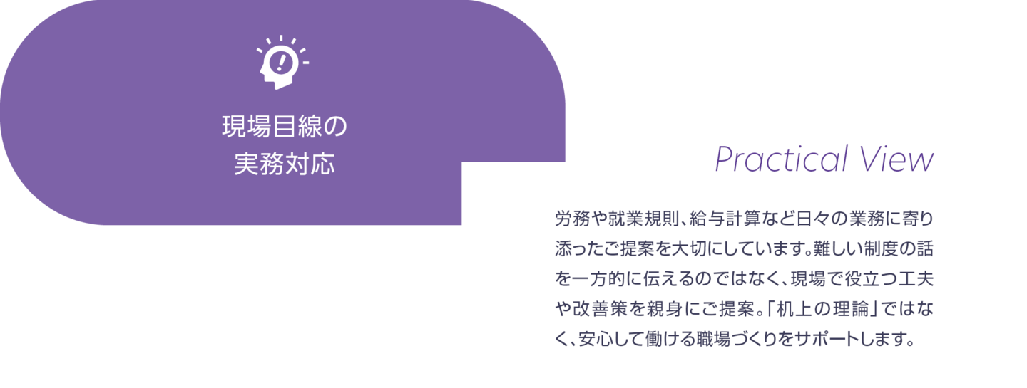 現場目線の実務対応。労務や就業規則、給与計算など日々の業務に寄り添ったご提案を大切にしています。難しい制度の話を一方的に伝えるにではなく、現場で役立つ工夫や改善策を親身にご提案。「机上の理論」ではなく、安心して働ける職場づくりをサポートします。