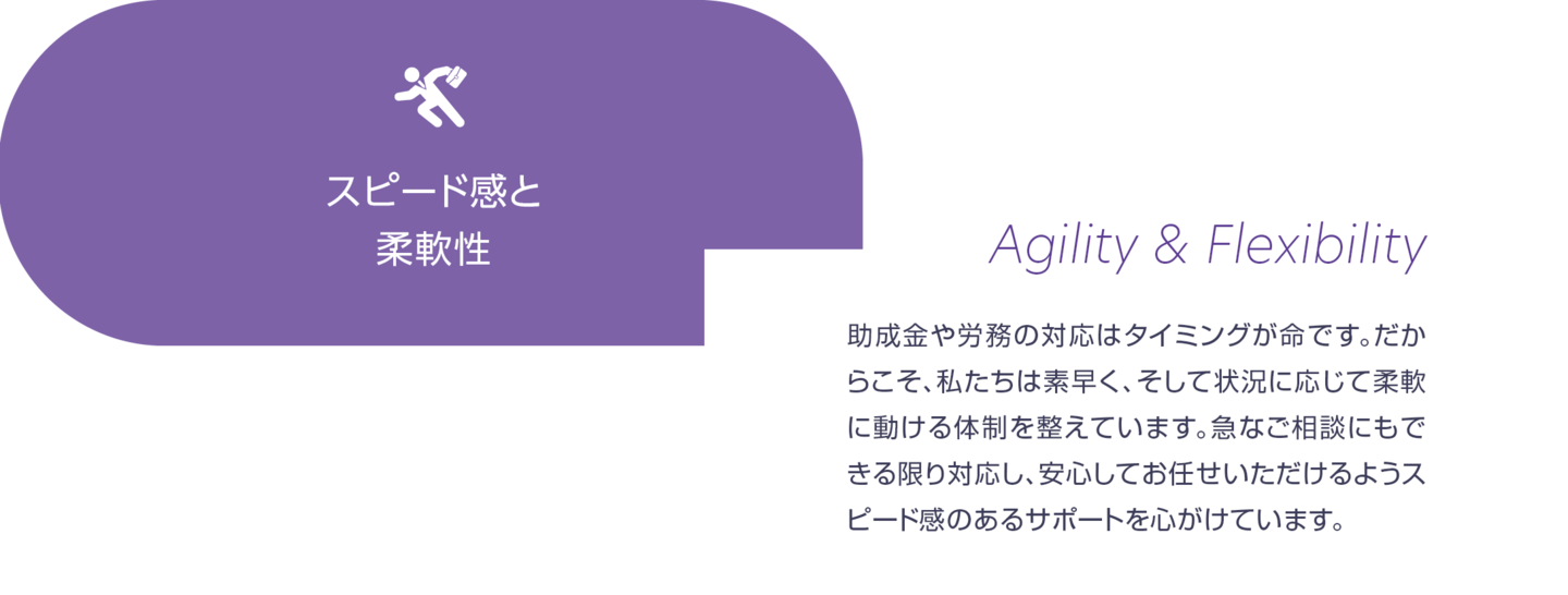 スピード感と柔軟性。助成金や労務の対応はタイミングが命です。だからこそ、私たちは素早く、そして状況に応じて柔軟に動ける体制を整えています。急なご相談にもできる限り対応し、安心してお任せいただけるようスピード感のあるサポートを心掛けています。