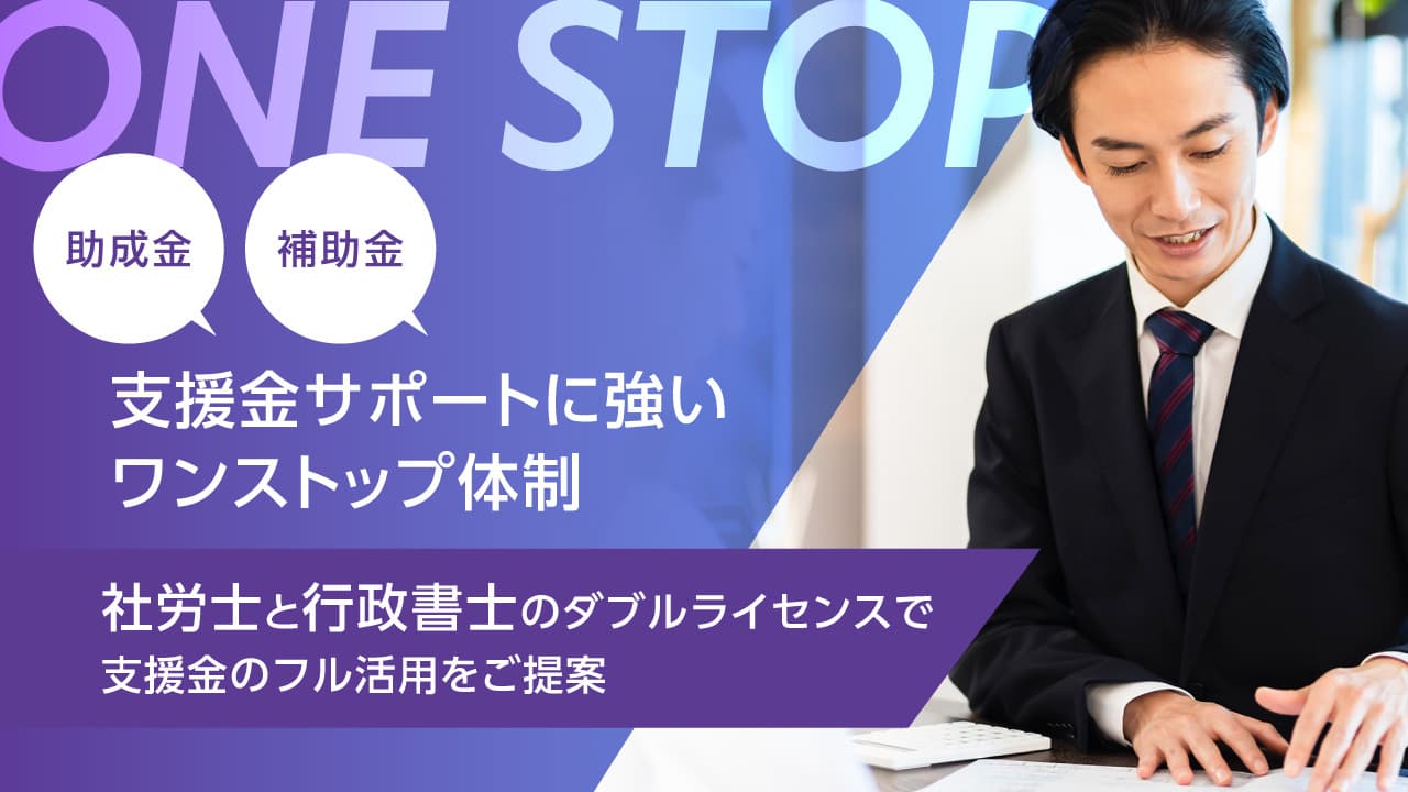 助成金,補助金など支援金サポートに強いワンストップ体制。社労士と行政書士のダブルライセンスで貴社で利用可能な支援金のフル活用をご提案いたします。
