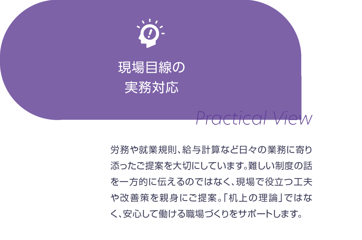 現場目線の実務対応。労務や就業規則、給与計算など日々の業務に寄り添ったご提案を大切にしています。難しい制度の話を一方的に伝えるにではなく、現場で役立つ工夫や改善策を親身にご提案。「机上の理論」ではなく、安心して働ける職場づくりをサポートします。