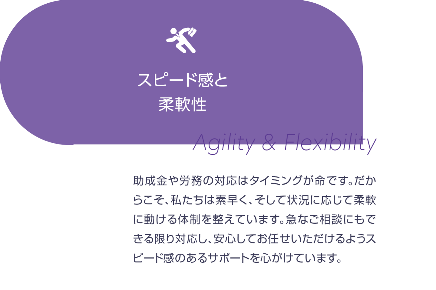 スピード感と柔軟性。助成金や労務の対応はタイミングが命です。だからこそ、私たちは素早く、そして状況に応じて柔軟に動ける体制を整えています。急なご相談にもできる限り対応し、安心してお任せいただけるようスピード感のあるサポートを心掛けています。